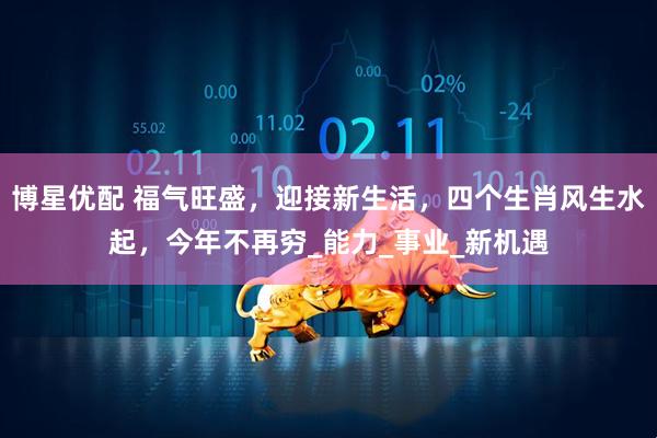 博星优配 福气旺盛，迎接新生活，四个生肖风生水起，今年不再穷_能力_事业_新机遇