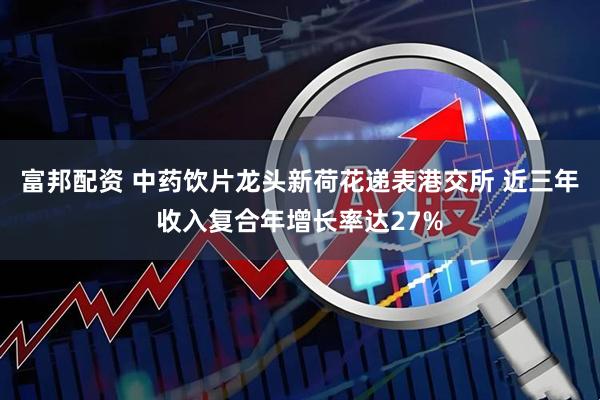 富邦配资 中药饮片龙头新荷花递表港交所 近三年收入复合年增长率达27%