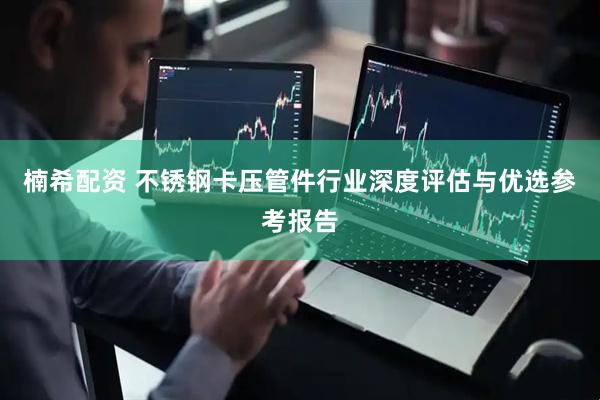 楠希配资 不锈钢卡压管件行业深度评估与优选参考报告